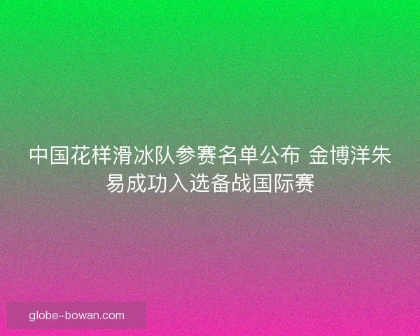 中国花样滑冰队参赛名单公布 金博洋朱易成功入选备战国际赛