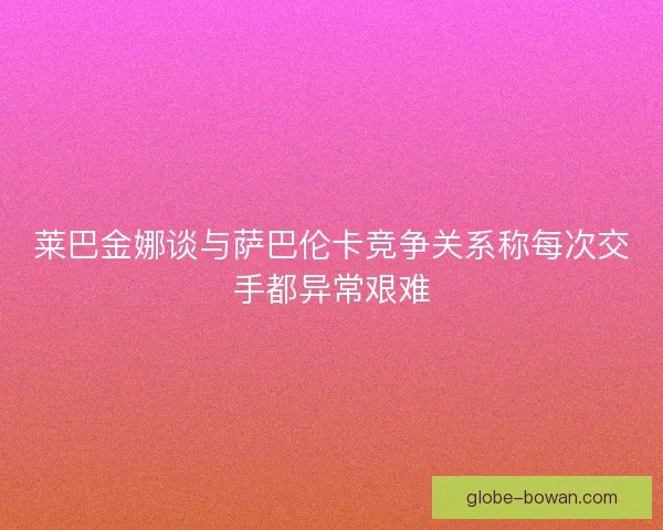 莱巴金娜谈与萨巴伦卡竞争关系称每次交手都异常艰难