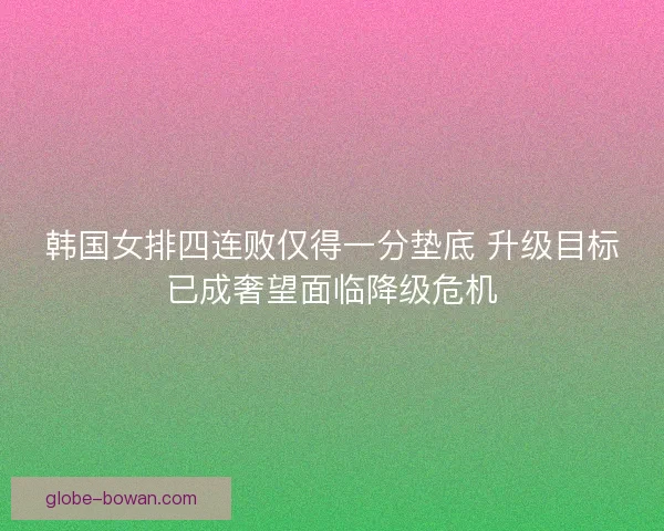 韩国女排四连败仅得一分垫底 升级目标已成奢望面临降级危机