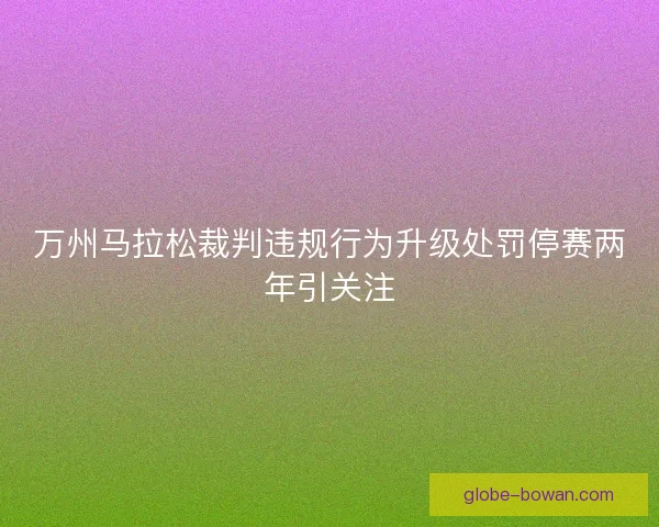 万州马拉松裁判违规行为升级处罚停赛两年引关注
