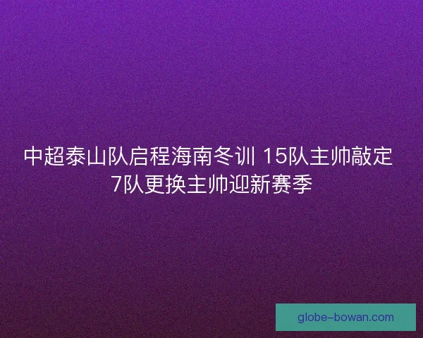 中超泰山队启程海南冬训 15队主帅敲定 7队更换主帅迎新赛季