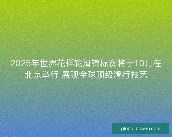2025年世界花样轮滑锦标赛将于10月在北京举行 展现全球顶级滑行技艺
