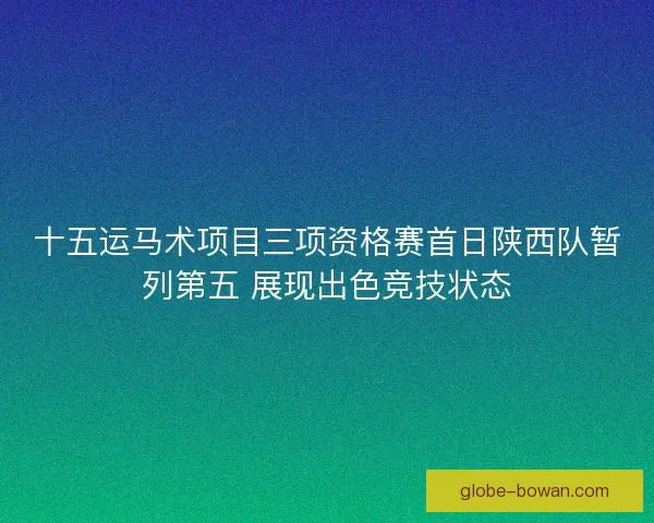 十五运马术项目三项资格赛首日陕西队暂列第五 展现出色竞技状态